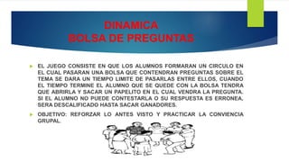 DINAMICA
BOLSA DE PREGUNTAS
 EL JUEGO CONSISTE EN QUE LOS ALUMNOS FORMARAN UN CIRCULO EN
EL CUAL PASARAN UNA BOLSA QUE CONTENDRAN PREGUNTAS SOBRE EL
TEMA SE DARA UN TIEMPO LIMITE DE PASARLAS ENTRE ELLOS, CUANDO
EL TIEMPO TERMINE EL ALUMNO QUE SE QUEDE CON LA BOLSA TENDRA
QUE ABRIRLA Y SACAR UN PAPELITO EN EL CUAL VENDRA LA PREGUNTA.
SI EL ALUMNO NO PUEDE CONTESTARLA O SU RESPUESTA ES ERRONEA,
SERA DESCALIFICADO HASTA SACAR GANADORES.
 OBJETIVO: REFORZAR LO ANTES VISTO Y PRACTICAR LA CONVIENCIA
GRUPAL.
 
