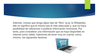 Además, incluso que tenga algún tipo de “filtro” (p.ej. la Wikipedia),
ello no significa que el mismo sea el más adecuado y, que no haya
posibilidad de referenciar o publicar información incorrecta. Por
tanto, para considerar una información que se haya disponible en
internet como válida, habremos de tener muy en cuenta, como
mínimo, los siguientes factores:
 