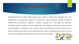 Autor de la misma
Posiblemente sea el factor determinante para validar la información obtenida de la red.
Responder a la pregunta de ¿quién lo ha escrito? o ¿qué trayectoria profesional tiene el
redactor de la información -bloguero, científico, docente, etc.-? nos dará una indicación
importante sobre la validez de dicha información. No siempre tenemos la suerte de tener
“suministradores” conocidos, pero muchas veces nos podemos encontrar referencias a
dichos autores, que indican que su información es fiable y garantizada por otros a los que
sí les hemos otorgado previamente esa presunción de veracidad.
 