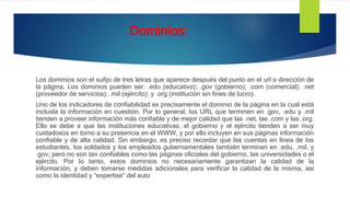 Dominios:
Los dominios son el sufijo de tres letras que aparece después del punto en el url o dirección de
la página. Los dominios pueden ser: .edu (educativo); .gov (gobierno); .com (comercial); .net
(proveedor de servicios); .mil (ejército); y .org (institución sin fines de lucro).
Uno de los indicadores de confiabilidad es precisamente el dominio de la página en la cual está
incluida la información en cuestión. Por lo general, los URL que terminen en .gov, .edu y .mil
tienden a proveer información más confiable y de mejor calidad que las .net, las .com y las .org.
Ello se debe a que las instituciones educativas, el gobierno y el ejército tienden a ser muy
cuidadosos en torno a su presencia en el WWW, y por ello incluyen en sus páginas información
confiable y de alta calidad. Sin embargo, es preciso recordar que las cuentas en línea de los
estudiantes, los soldados y los empleados gubernamentales también terminan en .edu, .mil, y
.gov; pero no son tan confiables como las páginas oficiales del gobierno, las universidades o el
ejército. Por lo tanto, estos dominios no necesariamente garantizan la calidad de la
información, y deben tomarse medidas adicionales para verificar la calidad de la misma, así
como la identidad y “expertise” del auto
 