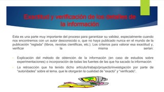 Exactitud y verificación de los detalles de
la información
Esta es una parte muy importante del proceso para garantizar su validez, especialmente cuando
nos encontremos con un autor desconocido o, que no haya publicado nunca en el mundo de la
publicación “reglada” (libros, revistas científicas, etc.). Los criterios para valorar esa exactitud y,
verificar la misma serían:
• Explicación del método de obtención de la información (en caso de estudios sobre
experimentaciones) o incorporación de todas las fuentes de las que ha sacado la información
• La retroacción que ha tenido dicho artículo/trabajo/proyecto/investigación por parte de
“autoridades” sobre el tema. que le otorgarán la cualidad de “exacto” y “verificado”.
 