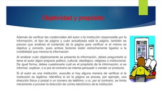 Objetividad y propósito:
Además de verificar las credenciales del autor o la institución responsable por la
información, el tipo de página y cuán actualizada está la página, también es
preciso que analices el contenido de la página para verificar si el mismo es
objetivo y correcto, pues ambos factores están estrechamente ligados a la
credibilidad que merece la información.
Al analizar cuán objetivamente se presenta la información, debes preguntarte si
tiene el autor algún prejuicio político, cultural, ideológico, religioso o institucional.
De igual forma, debes cuestionarte cuál es el propósito de la información; si es
informar, explicar, o si por el contrario se intenta persuadir o vender un producto.
Si el autor es una institución, ausculta si hay alguna manera de verificar si la
institución es legítima. Identifica si en la página se provee, por ejemplo, una
dirección física o postal o un número de teléfono; o si, por el contrario, se limita
meramente a proveer la dirección de correo electrónico de la institución.
 