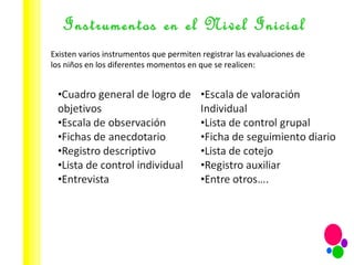 Instrumentos en el Nivel Inicial Existen varios instrumentos que permiten registrar las evaluaciones de los niños en los diferentes momentos en que se realicen: 