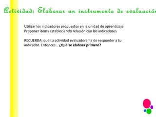 Actividad: Elaborar un instrumento de evaluación Utilizar los indicadores propuestos en la unidad de aprendizaje Proponer ítems estableciendo relación con los indicadores RECUERDA: que tu actividad evaluadora ha de responder a tu indicador. Entonces…  ¿Qué se elabora primero? 