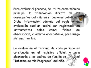 Para evaluar el proceso, se utiliza como técnica principal la observación directa de los desempeños del niño en situaciones cotidianas. Dicha información además del registro de evaluación auxiliar podrá ser registrada en instrumentos tales como: fichas de observación, cuaderno anecdotario, para luego sistematizarlas. La evaluación al termino de cada periodo es consignada en el registro oficial, y para alcanzarla a los padres de familia se utiliza el “Informe de mis Progresos” del niño. 