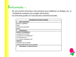 Entrevista : Es una reunión entre dos o más personas que establecen un dialogo, con  la finalidad de compartir y/o recoger información. La entrevista puede ser: Estructurada o Semiestructurada. ENTREVISTA ESTRUCTURADA Datos generales Nombre y Apellidos: Edad: Fecha de la entrevista: Motivo: Cuestionario ASPECTO PERSONAL: ¿Cuántos años tienes? ¿Cuándo es tu cumpleaños? ¿Tu dirección es? ¿Tu número de teléfono es? AMIGOS: Cuéntame de tus amigos. ¿Qué te gusta hacer con tus amigos? Resultados y/o Apreciaciones 