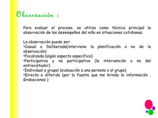 Observación : Para evaluar el proceso, se utiliza como técnica principal la observación de los desempeños del niño en situaciones cotidianas.  La observación puede ser:  Casual o Deliberada(interviene la planificación o no de la observación) Focalizada (algún aspecto específico) Participativa y no participativa (la intervención o no del entrevistador) Individual o grupal (evaluación a una persona o al grupo) Directa o diferida (por la fuente que me brinda la información . Grabaciones ) 