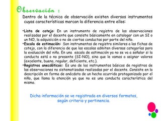 Observación : Dentro de la técnica de observación existen diversos instrumentos cuyas características marcan la diferencia entre ellos: Lista de cotejo : En un instrumento de registro de las observaciones realizadas por el docente que consiste básicamente en catalogar con un SI o un NO, la adquisición o no de ciertas conductas por parte del niño. Escala de estimación:  Son instrumentos de registro similares a las fichas de cotejo, con la diferencia de que las escalas admiten diversas categorías para la evaluación del niño. En una  escala de estimación ya no se va a señalar si la conducta está o no presente (SI-NO), sino que le vamos a asignar valores (excelente, bueno, regular, deficiente, etc.).  Registros anecdóticos:  Es uno de los instrumentos básicos de registros de las observaciones no sistematizadas realizadas por el docente. Consiste en la descripción en forma de anécdota de un hecho ocurrido protagonizado por el niño, que llama la atención ya que no es una conducta característica del mismo. Dicha información se ve registrada en diversos formatos, según criterio y pertinencia. 