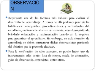 OBSERVACIÓ
N
Representa una de las técnicas más valiosas para evaluar el
desarrollo del aprendizaje. A través de ella podemos percibir las
habilidades conceptuales, procedimentales y actitudinales del
estudiante, en forma detallada y permanente, con el propósito de
brindarle orientación y realimentación cuando así lo requiera
para garantizar el aprendizaje. Sin embargo, en cada situación de
aprendizaje se deben estructurar dichas observaciones partiendo
del objetivo que se pretende alcanzar.
Para la verificación de tales aspectos, se puede hacer uso de
instrumentos tales como: lista de cotejo, escala de estimación,
guías de observación, entrevistas, entre otros.
 