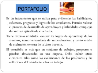 PORTAFOLIO
Es un instrumento que se utiliza para evidenciar las habilidades,
esfuerzos, progresos y logros de los estudiantes. Permite valorar
el proceso de desarrollo de aprendizajes y habilidades complejas
durante un episodio de enseñanza.
Tiene diversas utilidades: evaluar los logros de aprendizaje de los
alumnos, como herramienta de autoevaluación, y como medio
de evaluación externa de la labor docente.
El portafolio es más que un conjunto de trabajos, proyectos o
pruebas almacenadas en una carpeta. Debe incluir otros
elementos tales como las evaluaciones de los profesores y las
reflexiones del estudiante sobre su trabajo.
 