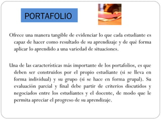 PORTAFOLIO
Ofrece una manera tangible de evidenciar lo que cada estudiante es
capaz de hacer como resultado de su aprendizaje y de qué forma
aplicar lo aprendido a una variedad de situaciones.
Una de las características más importante de los portafolios, es que
deben ser construidos por el propio estudiante (si se lleva en
forma individual) y su grupo (si se hace en forma grupal). Su
evaluación parcial y final debe partir de criterios discutidos y
negociados entre los estudiantes y el docente, de modo que le
permita apreciar el progreso de su aprendizaje.
 