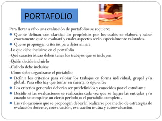 Para llevar a cabo una evaluación de portafolios se requiere:
 Que se definan con claridad los propósitos por los cuales se elabora y saber
exactamente qué se evaluará y cuáles aspectos serán especialmente valorados.
 Que se propongan criterios para determinar:
-Lo que debe incluirse en el portafolio
-Qué características deben tener los trabajos que se incluyen
-Quién decide incluirlo
-Cuándo debe incluirse
-Cómo debe organizarse el portafolio
 Definir los criterios para valorar los trabajos en forma individual, grupal y/o
global. Para ello hay que tomar en cuenta lo siguiente:
 Los criterios generales deberán ser predefinidos y conocidos por el estudiante
 Decidir si las evaluaciones se realizarán cada vez que se hagan las entradas y/o
cuando se complete un cierto período o el portafolio completo.
 Las valoraciones que se propongan deberán realizarse por medio de estrategias de
evaluación docente, coevaluación, evaluación mutua y autoevaluación.
PORTAFOLIO
 