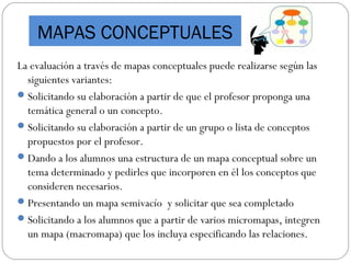 La evaluación a través de mapas conceptuales puede realizarse según las
siguientes variantes:
Solicitando su elaboración a partir de que el profesor proponga una
temática general o un concepto.
Solicitando su elaboración a partir de un grupo o lista de conceptos
propuestos por el profesor.
Dando a los alumnos una estructura de un mapa conceptual sobre un
tema determinado y pedirles que incorporen en él los conceptos que
consideren necesarios.
Presentando un mapa semivacío y solicitar que sea completado
Solicitando a los alumnos que a partir de varios micromapas, integren
un mapa (macromapa) que los incluya especificando las relaciones.
MAPAS CONCEPTUALES
 