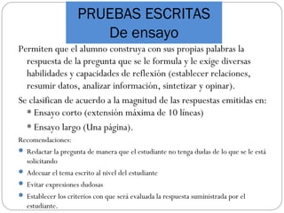 PRUEBAS ESCRITAS
De ensayo
Permiten que el alumno construya con sus propias palabras la
respuesta de la pregunta que se le formula y le exige diversas
habilidades y capacidades de reflexión (establecer relaciones,
resumir datos, analizar información, sintetizar y opinar).
Se clasifican de acuerdo a la magnitud de las respuestas emitidas en:
* Ensayo corto (extensión máxima de 10 líneas)
* Ensayo largo (Una página).
Recomendaciones:
 Redactar la pregunta de manera que el estudiante no tenga dudas de lo que se le está
solicitando
 Adecuar el tema escrito al nivel del estudiante
 Evitar expresiones dudosas
 Establecer los criterios con que será evaluada la respuesta suministrada por el
estudiante.
 