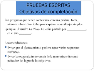 PRUEBAS ESCRITAS
Objetivas de completación
Son preguntas que deben contestarse con una palabra, fecha,
número o frase. Son útiles para explorar aprendizajes simples.
Ejemplo: El cuadro La Última Cena fue pintado por ___________,
en el año _______.
Recomendaciones:
Evitar que el planteamiento pudiera tener varias respuestas
correctas.
Evitar la exagerada importancia de la memorización como
indicador del logro de los objetivos.
 