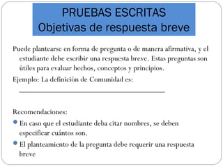 PRUEBAS ESCRITAS
Objetivas de respuesta breve
Puede plantearse en forma de pregunta o de manera afirmativa, y el
estudiante debe escribir una respuesta breve. Estas preguntas son
útiles para evaluar hechos, conceptos y principios.
Ejemplo: La definición de Comunidad es:
____________________________________
Recomendaciones:
En caso que el estudiante deba citar nombres, se deben
especificar cuántos son.
El planteamiento de la pregunta debe requerir una respuesta
breve
 