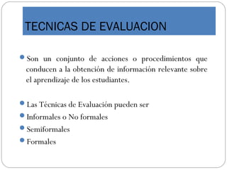 TECNICAS DE EVALUACION
Son un conjunto de acciones o procedimientos que
conducen a la obtención de información relevante sobre
el aprendizaje de los estudiantes.
Las Técnicas de Evaluación pueden ser
Informales o No formales
Semiformales
Formales
 