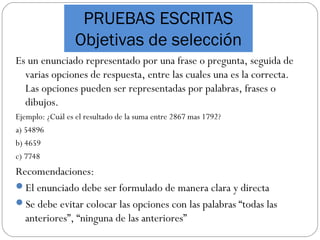 PRUEBAS ESCRITAS
Objetivas de selección
Es un enunciado representado por una frase o pregunta, seguida de
varias opciones de respuesta, entre las cuales una es la correcta.
Las opciones pueden ser representadas por palabras, frases o
dibujos.
Ejemplo: ¿Cuál es el resultado de la suma entre 2867 mas 1792?
a) 54896
b) 4659
c) 7748
Recomendaciones:
El enunciado debe ser formulado de manera clara y directa
Se debe evitar colocar las opciones con las palabras “todas las
anteriores”, “ninguna de las anteriores”
 