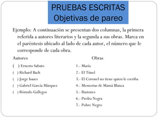 PRUEBAS ESCRITAS
Objetivas de pareo
Ejemplo: A continuación se presentan dos columnas, la primera
referida a autores literarios y la segunda a sus obras. Marca en
el paréntesis ubicado al lado de cada autor, el número que le
corresponde de cada obra.
Autores Obras
( ) Ernesto Sabato 1.- María
( ) Richard Bach 2.- El Túnel
( ) Jorge Isaacs 3.- El Coronel no tiene quien le escriba
( ) Gabriel García Márquez 4.- Memorias de Mamá Blanca
( ) Rómulo Gallegos 5.- Ilusiones
6.- Piedra Negra
7.- Pobre Negro
 
