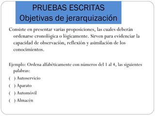 PRUEBAS ESCRITAS
Objetivas de jerarquización
Consiste en presentar varias proposiciones, las cuales deberán
ordenarse cronológica o lógicamente. Sirven para evidenciar la
capacidad de observación, reflexión y asimilación de los
conocimientos.
Ejemplo: Ordena alfabéticamente con números del 1 al 4, las siguientes
palabras:
( ) Autoservicio
( ) Aparato
( ) Automóvil
( ) Almacén
 
