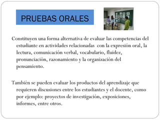 PRUEBAS ORALES
Constituyen una forma alternativa de evaluar las competencias del
estudiante en actividades relacionadas con la expresión oral, la
lectura, comunicación verbal, vocabulario, fluidez,
pronunciación, razonamiento y la organización del
pensamiento.
También se pueden evaluar los productos del aprendizaje que
requieren discusiones entre los estudiantes y el docente, como
por ejemplo: proyectos de investigación, exposiciones,
informes, entre otros.
 