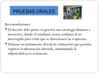 Recomendaciones:
El docente debe poner en practica una estrategia dinámica e
interactiva, donde el estudiante sienta confianza al ser
interrogado para evitar que se distorsionen las respuestas.
Elaborar un instrumento (Escala de estimación) que permita
registrar la información obtenida, minimizando la
subjetividad en la evaluación.
PRUEBAS ORALES
 