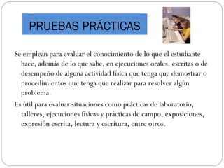 PRUEBAS PRÁCTICAS
Se emplean para evaluar el conocimiento de lo que el estudiante
hace, además de lo que sabe, en ejecuciones orales, escritas o de
desempeño de alguna actividad física que tenga que demostrar o
procedimientos que tenga que realizar para resolver algún
problema.
Es útil para evaluar situaciones como prácticas de laboratorio,
talleres, ejecuciones físicas y prácticas de campo, exposiciones,
expresión escrita, lectura y escritura, entre otros.
 
