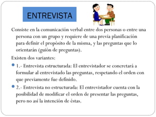 ENTREVISTA
Consiste en la comunicación verbal entre dos personas o entre una
persona con un grupo y requiere de una previa planificación
para definir el propósito de la misma, y las preguntas que lo
orientarán (guión de preguntas).
Existen dos variantes:
1.- Entrevista estructurada: El entrevistador se concretará a
formular al entrevistado las preguntas, respetando el orden con
que previamente fue definido.
2.- Entrevista no estructurada: El entrevistador cuenta con la
posibilidad de modificar el orden de presentar las preguntas,
pero no así la intención de éstas.
 