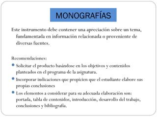 MONOGRAFÍAS
Este instrumento debe contener una apreciación sobre un tema,
fundamentada en información relacionada o proveniente de
diversas fuentes.
Recomendaciones:
Solicitar el producto basándose en los objetivos y contenidos
planteados en el programa de la asignatura.
Incorporar indicaciones que propicien que el estudiante elabore sus
propias conclusiones
Los elementos a considerar para su adecuada elaboración son:
portada, tabla de contenidos, introducción, desarrollo del trabajo,
conclusiones y bibliografía.
 