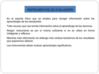 INSTRUMENTOS DE EVALUACIÓN
Es el soporte físico que se emplea para recoger información sobre los
aprendizajes de los estudiantes
Todo recurso que nos brinda información sobre el aprendizaje de los alumnos.
Ningún instrumento es por sí mismo suficiente si no se utiliza en forma
inteligente y reflexiva.
Mientras más información se obtenga más certeza tendremos de los resultados
que esperamos obtener.
Los instrumentos deben evaluar aprendizajes significativos.
 