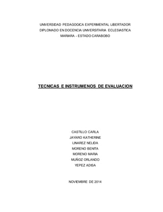 UNIVERSIDAD PEDAGOGICA EXPERIMENTAL LIBERTADOR 
DIPLOMADO EN DOCENCIA UNIVERSITARIA ECLESIASTICA 
MARIARA - ESTADO CARABOBO 
TECNICAS E INSTRUMENOS DE EVALUACION 
CASTILLO CARLA 
JAYARO KATHERINE 
LINAREZ NELIDA 
MORENO BENITA 
MORENO MARIA 
MUÑOZ ORLANDO 
YEPEZ ADISA 
NOVIEMBRE DE 2014 
 