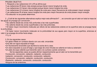 PRUEBA OBJETIVA 1. Respecto a las radiaciones UV e IR se afirma que: Las radiaciones IR tienen más energía porque tienen menor longitud de onda. Las radiaciones UV tienen más energía porque tienen menor longitud de onda. Las radiaciones UV al tener menor longitud de onda pero mayor frecuencia de onda poseen mayor energía Las radiaciones IR al tener menor longitud de onda paro mayor frecuencia de onda poseen mayor energía. Es absurdo/ no se puede determinar. 2. ¿Cuál de las siguientes alternativas explica mejor esta afirmación?  …es conocido que el calor en toda la masa de las aguas se propaga por convección. .. Se calienta desde las zonas más profundas a las más superficiales Se calienta desde las zonas superficiales a las más profundas. Al haber mayor movimiento molecular por efecto de las radiaciones solares en la superficie esta se propaga hacia la profundidad. Al haber menor movimiento molecular en la profundidad de sus aguas pero mayor en la superficie, entonces el calor d se propaga de arriba hacia abajo. C y d.  3. En los siguientes casos: Un globo inflado en contacto directo con una vela  encendida Una olla con agua expuesta al fuego Un fluorescente encendido que alumbra la cocina de tu casa. Un clavo expuesto su pua al fuego y que luego de unos minutas se calienta en toda su extensión Un plato de sopa caliente que transmite calor a la cuchara cuando comemos. De los siguientes casos se puede afirmar respectivamente que el calor se ha transmitido por: Conducción, convección, radiación, radiación, conducción. radiación, convección, conducción, conducción, radiación. Conducción, convección, radiación, conducción, conducción. Radiación, radiación, convección, conducción, conducción. Ninguna de las anteriores. 