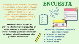La encuesta es una búsqueda sistemática
de información en la que el investigador
pregunta a los investigados sobre los
datos que desea obtener, y
posteriormente reúne estos datos
individuales para obtener durante la
evaluación datos agregados.
ENCUESTA
Encuestas por teléfono.
Encuestas por correo.
Encuesta personal.
Encuesta online.
Entre las modalidades de encuesta
podemos destacar:
La encuesta realiza a todos los
entrevistados las mismas preguntas, en
el mismo orden, y en una situación
similar; de modo que las diferencias son
atribuibles a las diferencias entre las
personas entrevistadas.
 