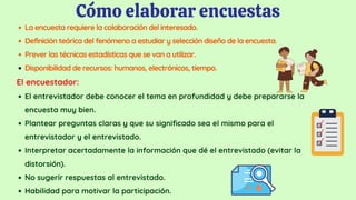 Cómo elaborar encuestas
La encuesta requiere la colaboración del interesado.
Definición teórica del fenómeno a estudiar y selección diseño de la encuesta.
Prever las técnicas estadísticas que se van a utilizar.
Disponibilidad de recursos: humanos, electrónicos, tiempo.
El entrevistador debe conocer el tema en profundidad y debe prepararse la
encuesta muy bien.
Plantear preguntas claras y que su significado sea el mismo para el
entrevistador y el entrevistado.
Interpretar acertadamente la información que dé el entrevistado (evitar la
distorsión).
No sugerir respuestas al entrevistado.
Habilidad para motivar la participación.
El encuestador:
 