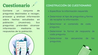 Cuestionario
Contiene un conjunto de
preguntas destinados a recoger,
procesar y analizar información
sobre hechos estudiados en
población (muestras). Sus
preguntas pretenden alcanzar
información mediante las
respuestas de la población.
CONSTRUCCIÓN DE CUESTIONARIO
Especificar la información requerida
Determinar el tipo de preguntas y forma
de recopilar la información.
Determinar el contenido de cada
pregunta.
Determinar la forma de respuesta de
cada pregunta.
Determinar las secuencias de las
preguntas.
 