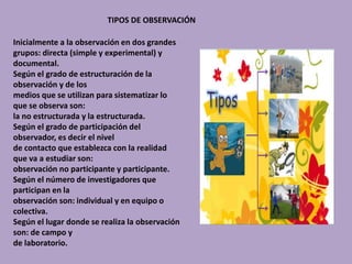 TIPOS DE OBSERVACIÓN
Inicialmente a la observación en dos grandes
grupos: directa (simple y experimental) y
documental.
Según el grado de estructuración de la
observación y de los
medios que se utilizan para sistematizar lo
que se observa son:
la no estructurada y la estructurada.
Según el grado de participación del
observador, es decir el nivel
de contacto que establezca con la realidad
que va a estudiar son:
observación no participante y participante.
Según el número de investigadores que
participan en la
observación son: individual y en equipo o
colectiva.
Según el lugar donde se realiza la observación
son: de campo y
de laboratorio.
 