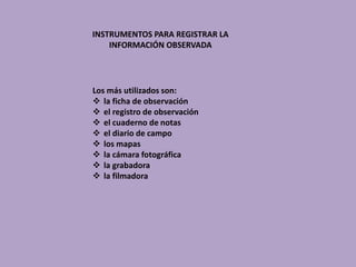 INSTRUMENTOS PARA REGISTRAR LA
INFORMACIÓN OBSERVADA
Los más utilizados son:
 la ficha de observación
 el registro de observación
 el cuaderno de notas
 el diario de campo
 los mapas
 la cámara fotográfica
 la grabadora
 la filmadora
 