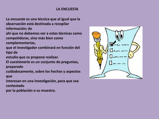 LA ENCUESTA
La encuesta es una técnica que al igual que la
observación está destinada a recopilar
información; de
ahí que no debemos ver a estas técnicas como
competidoras, sino más bien como
complementarias,
que el investigador combinará en función del
tipo de
estudio que se propone realizar.
El cuestionario es un conjunto de preguntas,
preparado
cuidadosamente, sobre los hechos y aspectos
que
interesan en una investigación, para que sea
contestado
por la población o su muestra.
 