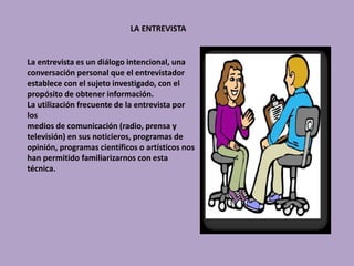 LA ENTREVISTA
La entrevista es un diálogo intencional, una
conversación personal que el entrevistador
establece con el sujeto investigado, con el
propósito de obtener información.
La utilización frecuente de la entrevista por
los
medios de comunicación (radio, prensa y
televisión) en sus noticieros, programas de
opinión, programas científicos o artísticos nos
han permitido familiarizarnos con esta
técnica.
 