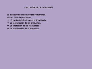 EJECUCIÓN DE LA ENTREVISTA
La ejecución de la entrevista comprende
cuatro fases importantes:
 El contacto inicial con el entrevistado.
 La formulación de las preguntas.
 La anotación de las respuestas.
 La terminación de la entrevista
 
