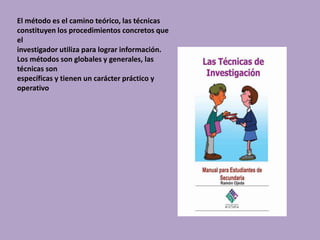 El método es el camino teórico, las técnicas
constituyen los procedimientos concretos que
el
investigador utiliza para lograr información.
Los métodos son globales y generales, las
técnicas son
específicas y tienen un carácter práctico y
operativo
 