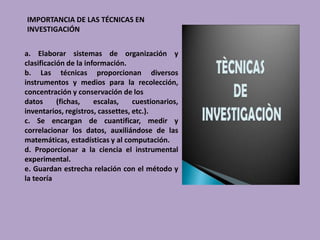 IMPORTANCIA DE LAS TÉCNICAS EN
INVESTIGACIÓN
a. Elaborar sistemas de organización y
clasificación de la información.
b. Las técnicas proporcionan diversos
instrumentos y medios para la recolección,
concentración y conservación de los
datos (fichas, escalas, cuestionarios,
inventarios, registros, cassettes, etc.).
c. Se encargan de cuantificar, medir y
correlacionar los datos, auxiliándose de las
matemáticas, estadísticas y al computación.
d. Proporcionar a la ciencia el instrumental
experimental.
e. Guardan estrecha relación con el método y
la teoría
 