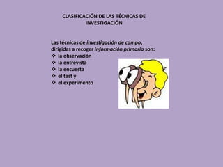 CLASIFICACIÓN DE LAS TÉCNICAS DE
INVESTIGACIÓN
Las técnicas de investigación de campo,
dirigidas a recoger información primaria son:
 la observación
 la entrevista
 la encuesta
 el test y
 el experimento
 
