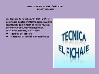 CLASIFICACIÓN DE LAS TÉCNICAS DE
INVESTIGACIÓN
Las técnicas de investigación bibliográficas,
destinadas a obtener información de fuentes
secundarias que constan en libros, revistas,
periódicos y documentos en general.
Entre estas técnicas, se destacan:
 la técnica del fichaje y
 las técnicas de análisis de documentos.
 