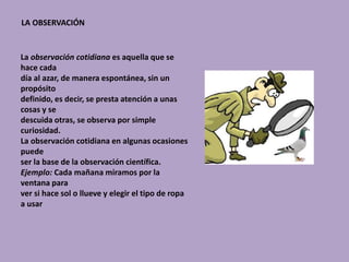 LA OBSERVACIÓN
La observación cotidiana es aquella que se
hace cada
día al azar, de manera espontánea, sin un
propósito
definido, es decir, se presta atención a unas
cosas y se
descuida otras, se observa por simple
curiosidad.
La observación cotidiana en algunas ocasiones
puede
ser la base de la observación científica.
Ejemplo: Cada mañana miramos por la
ventana para
ver si hace sol o llueve y elegir el tipo de ropa
a usar
 