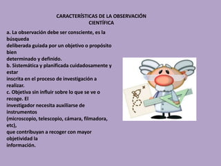 CARACTERÍSTICAS DE LA OBSERVACIÓN
CIENTÍFICA
a. La observación debe ser consciente, es la
búsqueda
deliberada guiada por un objetivo o propósito
bien
determinado y definido.
b. Sistemática y planificada cuidadosamente y
estar
inscrita en el proceso de investigación a
realizar.
c. Objetiva sin influir sobre lo que se ve o
recoge. El
investigador necesita auxiliarse de
instrumentos
(microscopio, telescopio, cámara, filmadora,
etc),
que contribuyan a recoger con mayor
objetividad la
información.
 
