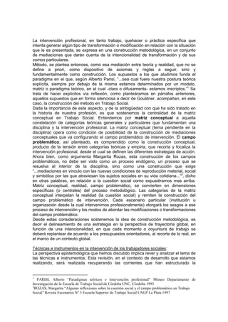 La intervención profesional, en tanto trabajo, quehacer o práctica específica que
intenta generar algún tipo de transformación o modificación en relación con la situación
que le es presentada, se expresa en una construcción metodológica, en un conjunto
de mediaciones que darán cuenta de la intencionalidad de transformación y de sus
comos particulares.
Método, se plantea entonces, como esa mediación entre teoría y realidad, que no se
define a priori, como dispositivo de axiomas y reglas a seguir, sino y
fundamentalmente como construcción. Los supuestos a los que aludimos funda el
paradigma en el que, según Alberto Parisí, “...sea cual fuere nuestra postura teórica
explícita, siempre por debajo de la misma estamos determinados por un modelo,
matriz o paradigma teórico, en el cual -clara o difusamente- estamos inscriptos.”1
Se
trata de hacer explícitos vía reflexión, como planteáramos en párrafos anteriores,
aquellos supuestos que en forma silenciosa a decir de Gouldner, acompañan, en este
caso, la construcción del método en Trabajo Social.
Dada la importancia de este aspecto, y de la ambigüedad con que ha sido tratado en
la historia de nuestra profesión, es que sostenemos la centralidad de la matriz
conceptual en Trabajo Social. Entendemos por matriz conceptual a aquella
constelación de categorías teóricas generales y particulares que fundamentan una
disciplina y la intervención profesional. La matriz conceptual (tema pendiente en la
disciplina) opera como condición de posibilidad de la construcción de mediaciones
conceptuales que va configurando el campo problemático de intervención. El campo
problemático, así planteado, es comprendido como la construcción conceptual,
producto de la tensión entre categorías teóricas y empiria, que recorta y focaliza la
intervención profesional, desde el cual se definen las diferentes estrategias de acción.
Ahora bien, como argumenta Margarita Rozas, esta construcción de los campos
problemáticos, no debe ser visto como un proceso endógeno, un proceso que se
resuelva al interior de la disciplina, sino como una construcción que exige
“...mediaciones en vínculo con las nuevas condiciones de reproducción material, social
y simbólica por las que atraviesan los sujetos sociales en su vida cotidiana...”2
, dicho
en otras palabras, en relación a la cuestión social como expusiéramos mas arriba.
Matriz conceptual, realidad, campo problemático, se convierten en dimensiones
específicas (o centrales) del proceso metodológico. Las categorías de la matriz
conceptual interpelan la realidad (la cuestión social) y remiten la construcción del
campo problemático de intervención. Cada escenario particular (institución u
organización desde la cual intervenimos profesionalmente) otorgará los sesgos a ese
proceso de intervención y los modos de abordar las modificaciones o transformaciones
del campo problemático.
Desde estas consideraciones sostenemos la idea de construcción metodológica, es
decir el delineamiento de una estrategia en la perspectiva de trayectoria global, en
función de una intencionalidad, en que cada momento o coyuntura de trabajo se
deberá replantear de acuerdo a los presupuestos orientadores, al recorte de lo real, en
el marco de un contexto global.
Técnicas e instrumentos en la intervención de los trabajadores sociales:
La perspectiva epistemológica que hemos discutido implica rever y analizar el tema de
las técnicas e instrumentos. Esta revisión, en el contexto de desarrollo que estamos
realizando, será realizada recuperando las corrientes que han estructurado la
1
PARISI, Alberto “Paradigmas teóricos e intervención profesional” Mimeo Departamento de
Investigación de la Escuela de Trabajo Social de Córdoba UNC. Córdoba 1993
2
ROZAS, Margarita “Algunas reflexiones sobre la cuestión social y el campo problemático en Trabajo
Social” Revista Escenarios Nº 3 Escuela Superior de Trabajo Social UNLP La Plata 1997
 