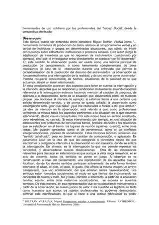 herramientas de uso cotidiano por los profesionales del Trabajo Social, desde la
perspectiva planteada.
Observación:
Esta técnica puede ser entendida como considera Miguel Beltrán Villalva como “...
herramienta inmediata de producción de datos relativos al comportamiento verbal y no
verbal de individuos y grupos en determinadas situaciones, con objeto de inferir
conclusiones sobre estructuras, instituciones o procesos sociales. Este autor otorga la
adjetivación de inmediata ya que no requieren de instrumentos (cuestionario por
ejemplo), sino que el investigador entra directamente en contacto con lo observado4
.
En este sentido, la observación puede ser usada como una técnica principal de
producción de conocimientos, o como herramienta complementaria de otros
dispositivos (el caso de la observación durante una entrevista que permite la
contextualización de la producción del discurso del entrevistado). La observación es
fundamentalmente una interrogación de la realidad, y de uno mismo como observador.
Permite recuperar conocimiento de hechos, situaciones de la realidad en la que
actuamos, desde un mirar intencionado.
En esta consideración aparecen dos aspectos para tener en cuenta: la interrogación y
la intención, aspectos que se relacionan y condicionan mutuamente. Cuando hacemos
referencia a la interrogación estamos haciendo mención al carácter de pregunta, de
apertura a lo desconocido, tanto de la situación que observamos como de nuestras
propias pre- nociones. A manera de ejemplo, si estamos frente a una persona que
solicita determinado servicio, y de pronto se queda callada, la observación como
interrogación sería ¿por qué calla? ¿qué me obstaculiza o facilita a mí esta actitud?.
La idea de intención en la observación, está referida a que, como profesionales
centramos la mirada hacia los aspectos pertinentes a la situación en la que estamos
interviniendo, desde claves conceptuales. Por este motivo tiene un sentido construido,
pero advertimos, no cerrado. Si estoy interviniendo, por ejemplo, en una situación de
adolescentes con problemas de convivencia barrial, prestaré atención a las relaciones
que se establecen en el barrio, los lugares de reunión (quiénes, cuando), entre otras
cosas. Me guiarán conceptos como el de pertenencia, como el de conflictos
intergeneracionales, proceso de socialización. Estas nociones teóricas contienen ese
"sentido construido", pero no tienen el carácter de corroboración, o aplicación. Es
justamente aquí, en la idea de que las categorías o conceptos desde los que
inscribimos y otorgamos intención a la observación no son cerrados, donde se enlaza
la interrogación. En síntesis, es la interrogación la que me permite repensar los
conceptos, y desencadenar nuevas observaciones. Otra de las dimensiones
relevantes para destacar en esta técnica es que aunque la vista tenga relevancia, en el
acto de observar, todos los sentidos se ponen en juego. Al observar se va
construyendo a nivel del pensamiento, una reproducción de los aspectos que se
focalizan, donde los demás sentidos participan activamente: de esta forma también
interviene el olfato, el oído, el tacto, el gusto. (No ofrece la misma imagen un arroyo
transparente, que uno contaminado, del que emanan olores nauseabundos). Los
sentidos están formados socialmente; el modo en que hemos ido incorporando los
conceptos de bueno y malo, feo y bello, correcto e incorrecto, a partir de la educación
familiar, escolar, entre otras instancias socializadoras, se expresa en nuestros
sentidos. De esta manera, en esa representación que se va elaborando mentalmente a
partir de la observación, se cuelan juicios de valor. Esta cuestión es legítima en tanto
como humanos que somos los sujetos profesionales no podemos desmontarla,
eliminar esta manifestación, lo que sí hace a una actitud profesional es poder
4
BELTRAN VILLALVA, Miguel Perspectivas sociales y conocimiento. Editorial ANTHROPOS –
Universidad Autónoma de México. Barcelona. 2000.-
 