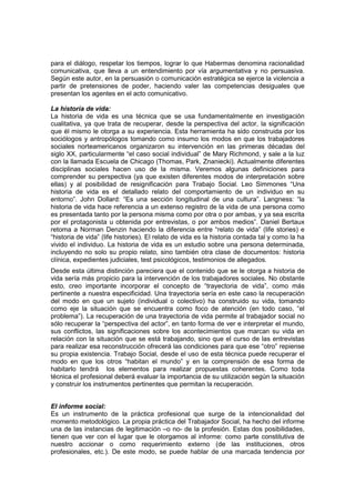 para el diálogo, respetar los tiempos, lograr lo que Habermas denomina racionalidad
comunicativa, que lleva a un entendimiento por vía argumentativa y no persuasiva.
Según este autor, en la persuasión o comunicación estratégica se ejerce la violencia a
partir de pretensiones de poder, haciendo valer las competencias desiguales que
presentan los agentes en el acto comunicativo.
La historia de vida:
La historia de vida es una técnica que se usa fundamentalmente en investigación
cualitativa, ya que trata de recuperar, desde la perspectiva del actor, la significación
que él mismo le otorga a su experiencia. Esta herramienta ha sido construida por los
sociólogos y antropólogos tomando como insumo los modos en que los trabajadores
sociales norteamericanos organizaron su intervención en las primeras décadas del
siglo XX, particularmente “el caso social individual” de Mary Richmond, y sale a la luz
con la llamada Escuela de Chicago (Thomas, Park, Znaniecki). Actualmente diferentes
disciplinas sociales hacen uso de la misma. Veremos algunas definiciones para
comprender su perspectiva (ya que existen diferentes modos de interpretación sobre
ellas) y al posibilidad de resignificación para Trabajo Social. Leo Simmones “Una
historia de vida es el detallado relato del comportamiento de un individuo en su
entorno”. John Dollard: “Es una sección longitudinal de una cultura”. Langness: “la
historia de vida hace referencia a un extenso registro de la vida de una persona como
es presentada tanto por la persona misma como por otra o por ambas, y ya sea escrita
por el protagonista u obtenida por entrevistas, o por ambos medios”. Daniel Bertaux
retoma a Norman Denzin haciendo la diferencia entre “relato de vida” (life stories) e
“historia de vida” (life histories). El relato de vida es la historia contada tal y como la ha
vivido el individuo. La historia de vida es un estudio sobre una persona determinada,
incluyendo no solo su propio relato, sino también otra clase de documentos: historia
clínica, expedientes judiciales, test psicológicos, testimonios de allegados.
Desde esta última distinción pareciera que el contenido que se le otorga a historia de
vida sería más propicio para la intervención de los trabajadores sociales. No obstante
esto, creo importante incorporar el concepto de “trayectoria de vida”, como más
pertinente a nuestra especificidad. Una trayectoria sería en este caso la recuperación
del modo en que un sujeto (individual o colectivo) ha construido su vida, tomando
como eje la situación que se encuentra como foco de atención (en todo caso, “el
problema”). La recuperación de una trayectoria de vida permite al trabajador social no
sólo recuperar la “perspectiva del actor”, en tanto forma de ver e interpretar el mundo,
sus conflictos, las significaciones sobre los acontecimientos que marcan su vida en
relación con la situación que se está trabajando, sino que el curso de las entrevistas
para realizar esa reconstrucción ofrecerá las condiciones para que ese “otro” repiense
su propia existencia. Trabajo Social, desde el uso de esta técnica puede recuperar el
modo en que los otros “habitan el mundo” y en la comprensión de esa forma de
habitarlo tendrá los elementos para realizar propuestas coherentes. Como toda
técnica el profesional deberá evaluar la importancia de su utilización según la situación
y construir los instrumentos pertinentes que permitan la recuperación.
El informe social:
Es un instrumento de la práctica profesional que surge de la intencionalidad del
momento metodológico. La propia práctica del Trabajador Social, ha hecho del informe
una de las instancias de legitimación –o no- de la profesión. Estas dos posibilidades,
tienen que ver con el lugar que le otorgamos al informe: como parte constitutiva de
nuestro accionar o como requerimiento externo (de las instituciones, otros
profesionales, etc.). De este modo, se puede hablar de una marcada tendencia por
 