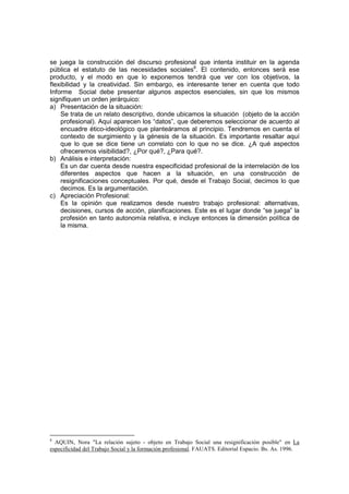 se juega la construcción del discurso profesional que intenta instituir en la agenda
pública el estatuto de las necesidades sociales8
. El contenido, entonces será ese
producto, y el modo en que lo exponemos tendrá que ver con los objetivos, la
flexibilidad y la creatividad. Sin embargo, es interesante tener en cuenta que todo
Informe Social debe presentar algunos aspectos esenciales, sin que los mismos
signifiquen un orden jerárquico:
a) Presentación de la situación:
Se trata de un relato descriptivo, donde ubicamos la situación (objeto de la acción
profesional). Aquí aparecen los “datos”, que deberemos seleccionar de acuerdo al
encuadre ético-ideológico que planteáramos al principio. Tendremos en cuenta el
contexto de surgimiento y la génesis de la situación. Es importante resaltar aquí
que lo que se dice tiene un correlato con lo que no se dice. ¿A qué aspectos
ofreceremos visibilidad?, ¿Por qué?, ¿Para qué?.
b) Análisis e interpretación:
Es un dar cuenta desde nuestra especificidad profesional de la interrelación de los
diferentes aspectos que hacen a la situación, en una construcción de
resignificaciones conceptuales. Por qué, desde el Trabajo Social, decimos lo que
decimos. Es la argumentación.
c) Apreciación Profesional:
Es la opinión que realizamos desde nuestro trabajo profesional: alternativas,
decisiones, cursos de acción, planificaciones. Este es el lugar donde “se juega” la
profesión en tanto autonomía relativa, e incluye entonces la dimensión política de
la misma.
8
AQUIN, Nora "La relación sujeto - objeto en Trabajo Social una resignificación posible" en La
especificidad del Trabajo Social y la formación profesional. FAUATS. Editorial Espacio. Bs. As. 1996.
 